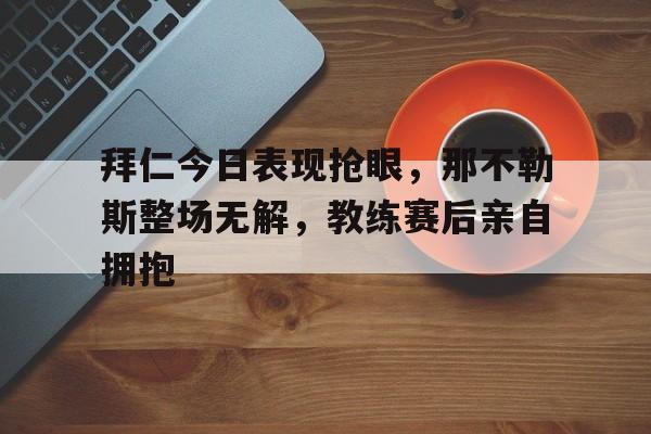 拜仁今日表现抢眼，那不勒斯整场无解，教练赛后亲自拥抱